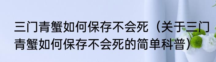 三门青蟹如何保存不会死（关于三门青蟹如何保存不会死的简单科普）