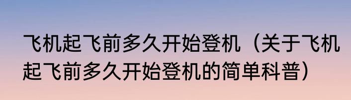 飞机起飞前多久开始登机（关于飞机起飞前多久开始登机的简单科普）
