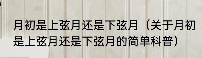 月初是上弦月还是下弦月（关于月初是上弦月还是下弦月的简单科普）