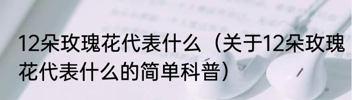 12朵玫瑰花代表什么（关于12朵玫瑰花代表什么的简单科普）