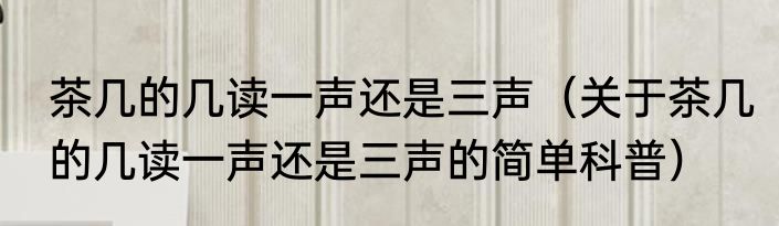 茶几的几读一声还是三声（关于茶几的几读一声还是三声的简单科普）