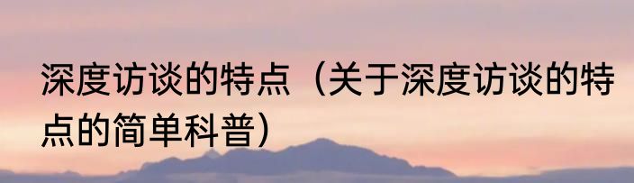 深度访谈的特点（关于深度访谈的特点的简单科普）