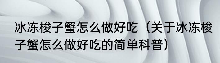 冰冻梭子蟹怎么做好吃（关于冰冻梭子蟹怎么做好吃的简单科普）