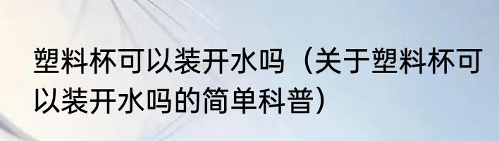 塑料杯可以装开水吗（关于塑料杯可以装开水吗的简单科普）
