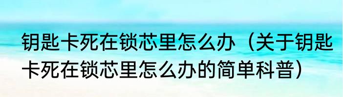 钥匙卡死在锁芯里怎么办（关于钥匙卡死在锁芯里怎么办的简单科普）