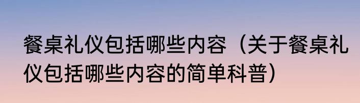 餐桌礼仪包括哪些内容（关于餐桌礼仪包括哪些内容的简单科普）