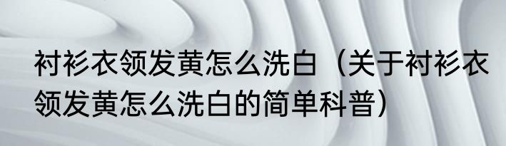 衬衫衣领发黄怎么洗白（关于衬衫衣领发黄怎么洗白的简单科普）