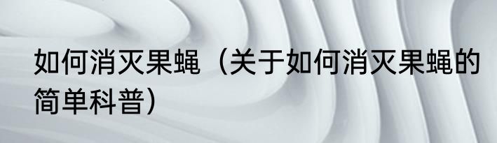 如何消灭果蝇（关于如何消灭果蝇的简单科普）
