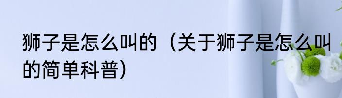 狮子是怎么叫的（关于狮子是怎么叫的简单科普）