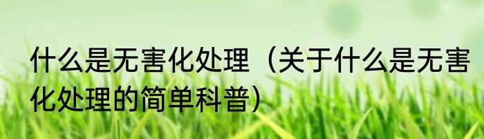 什么是无害化处理（关于什么是无害化处理的简单科普）