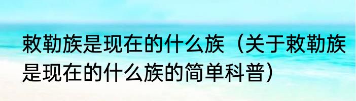 敕勒族是现在的什么族（关于敕勒族是现在的什么族的简单科普）