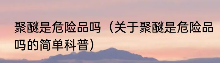 聚醚是危险品吗（关于聚醚是危险品吗的简单科普）