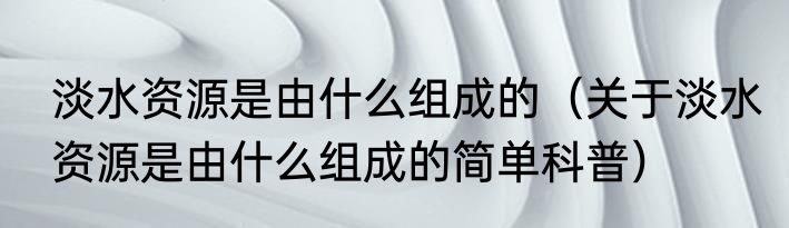 淡水资源是由什么组成的（关于淡水资源是由什么组成的简单科普）