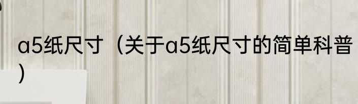 a5纸尺寸（关于a5纸尺寸的简单科普）