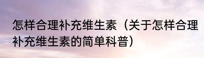 怎样合理补充维生素（关于怎样合理补充维生素的简单科普）