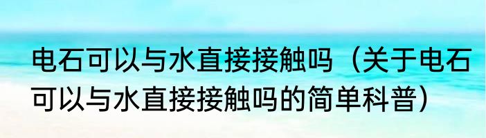 电石可以与水直接接触吗（关于电石可以与水直接接触吗的简单科普）