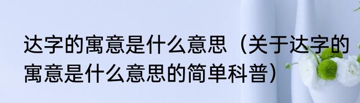 达字的寓意是什么意思（关于达字的寓意是什么意思的简单科普）