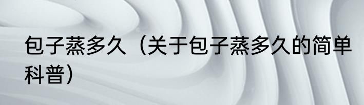 包子蒸多久（关于包子蒸多久的简单科普）