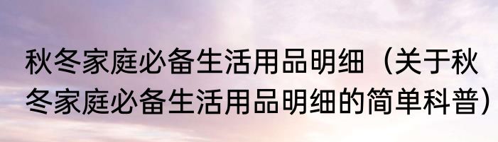 秋冬家庭必备生活用品明细（关于秋冬家庭必备生活用品明细的简单科普）