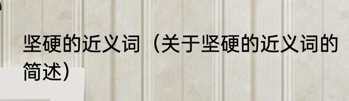坚硬的近义词（关于坚硬的近义词的简述）