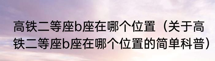 高铁二等座b座在哪个位置（关于高铁二等座b座在哪个位置的简单科普）