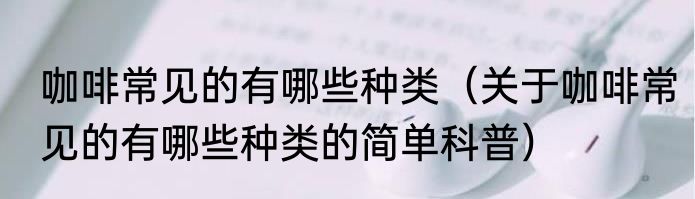 咖啡常见的有哪些种类（关于咖啡常见的有哪些种类的简单科普）