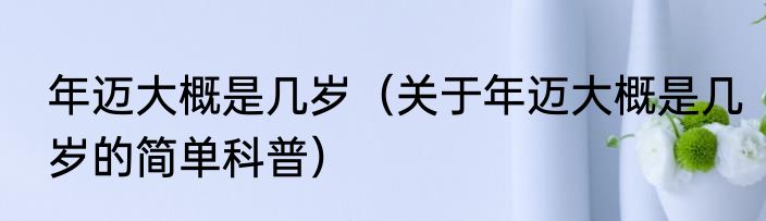 年迈大概是几岁（关于年迈大概是几岁的简单科普）
