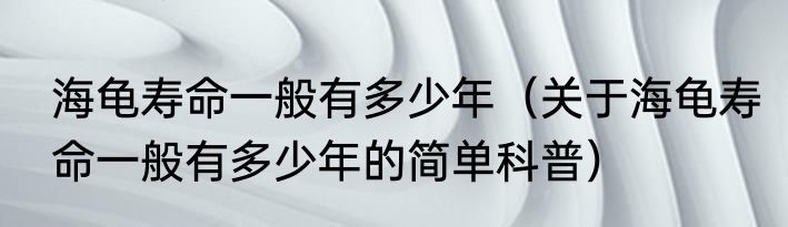 海龟寿命一般有多少年（关于海龟寿命一般有多少年的简单科普）