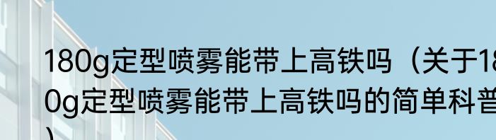 180g定型喷雾能带上高铁吗（关于180g定型喷雾能带上高铁吗的简单科普）