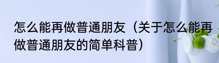 怎么能再做普通朋友（关于怎么能再做普通朋友的简单科普）
