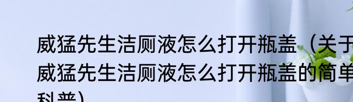 威猛先生洁厕液怎么打开瓶盖（关于威猛先生洁厕液怎么打开瓶盖的简单科普）