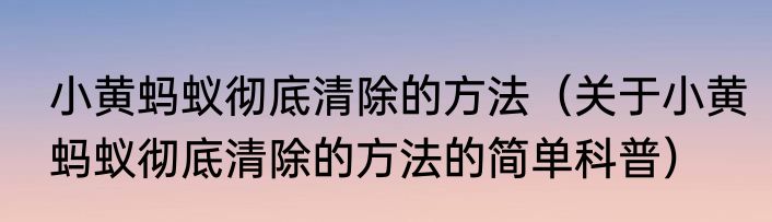 小黄蚂蚁彻底清除的方法（关于小黄蚂蚁彻底清除的方法的简单科普）