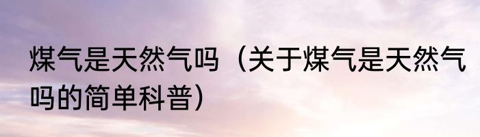 煤气是天然气吗（关于煤气是天然气吗的简单科普）