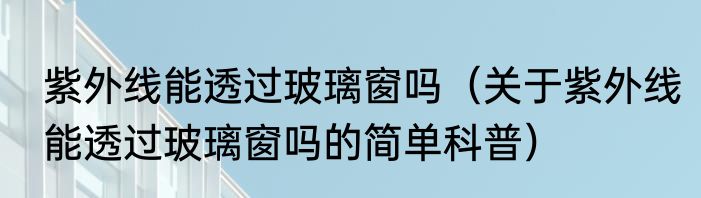 紫外线能透过玻璃窗吗（关于紫外线能透过玻璃窗吗的简单科普）
