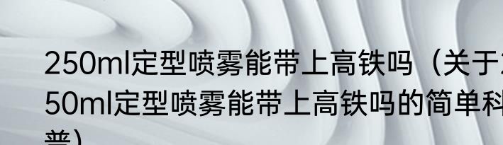 250ml定型喷雾能带上高铁吗（关于250ml定型喷雾能带上高铁吗的简单科普）