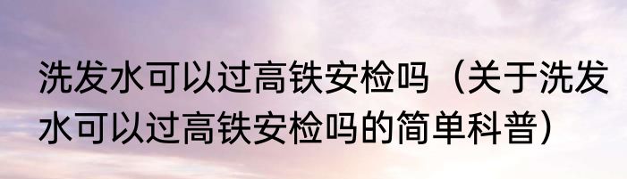 洗发水可以过高铁安检吗（关于洗发水可以过高铁安检吗的简单科普）