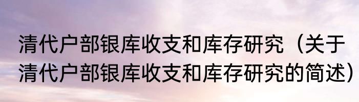 清代户部银库收支和库存研究（关于清代户部银库收支和库存研究的简述）