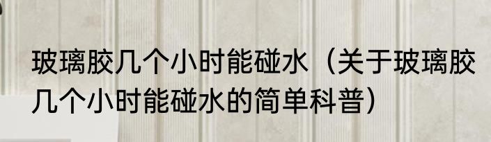 玻璃胶几个小时能碰水（关于玻璃胶几个小时能碰水的简单科普）
