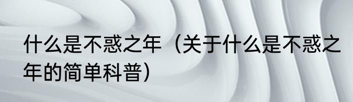 什么是不惑之年（关于什么是不惑之年的简单科普）