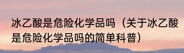 冰乙酸是危险化学品吗（关于冰乙酸是危险化学品吗的简单科普）