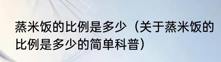 蒸米饭的比例是多少（关于蒸米饭的比例是多少的简单科普）