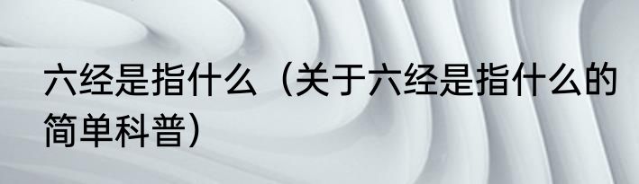 六经是指什么（关于六经是指什么的简单科普）