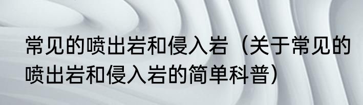 常见的喷出岩和侵入岩（关于常见的喷出岩和侵入岩的简单科普）