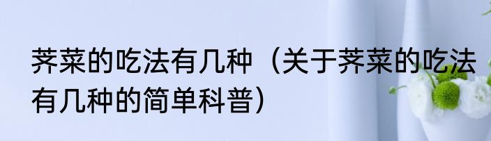 荠菜的吃法有几种（关于荠菜的吃法有几种的简单科普）