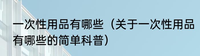 一次性用品有哪些（关于一次性用品有哪些的简单科普）