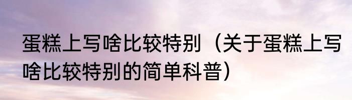 蛋糕上写啥比较特别（关于蛋糕上写啥比较特别的简单科普）