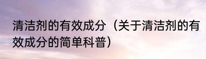 清洁剂的有效成分（关于清洁剂的有效成分的简单科普）