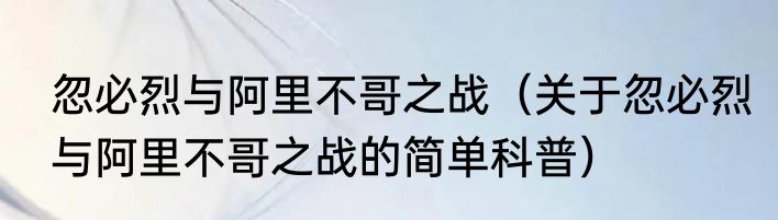 忽必烈与阿里不哥之战（关于忽必烈与阿里不哥之战的简单科普）