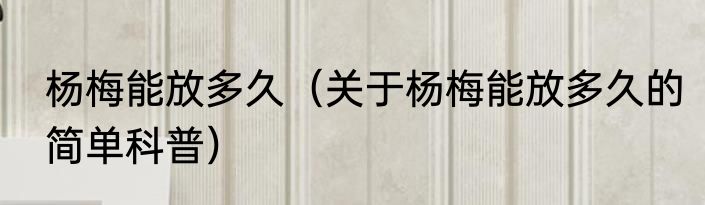 杨梅能放多久（关于杨梅能放多久的简单科普）