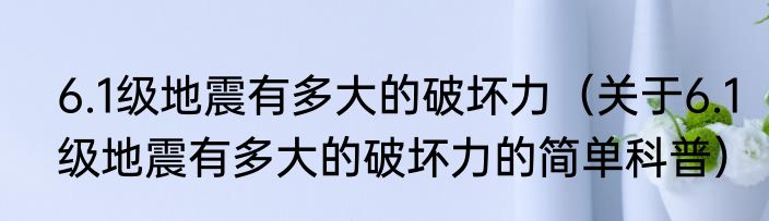 6.1级地震有多大的破坏力（关于6.1级地震有多大的破坏力的简单科普）